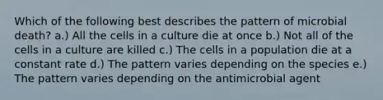 Which of the following best describes the pattern of microbial death? a.) All the cells in a culture die at once b.) Not all of the cells in a culture are killed c.) The cells in a population die at a constant rate d.) The pattern varies depending on the species e.) The pattern varies depending on the antimicrobial agent