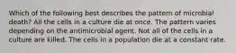 Which of the following best describes the pattern of microbial death? All the cells in a culture die at once. The pattern varies depending on the antimicrobial agent. Not all of the cells in a culture are killed. The cells in a population die at a constant rate.