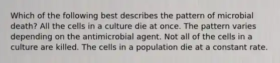 Which of the following best describes the pattern of microbial death? All the cells in a culture die at once. The pattern varies depending on the antimicrobial agent. Not all of the cells in a culture are killed. The cells in a population die at a constant rate.