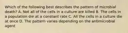 Which of the following best describes the pattern of microbial death? A. Not all of the cells in a culture are killed B. The cells in a population die at a constant rate C. All the cells in a culture die at once D. The pattern varies depending on the antimicrobial agent