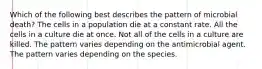 Which of the following best describes the pattern of microbial death? The cells in a population die at a constant rate. All the cells in a culture die at once. Not all of the cells in a culture are killed. The pattern varies depending on the antimicrobial agent. The pattern varies depending on the species.