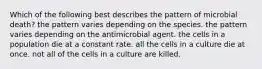 Which of the following best describes the pattern of microbial death? the pattern varies depending on the species. the pattern varies depending on the antimicrobial agent. the cells in a population die at a constant rate. all the cells in a culture die at once. not all of the cells in a culture are killed.