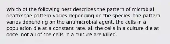 Which of the following best describes the pattern of microbial death? the pattern varies depending on the species. the pattern varies depending on the antimicrobial agent. the cells in a population die at a constant rate. all the cells in a culture die at once. not all of the cells in a culture are killed.