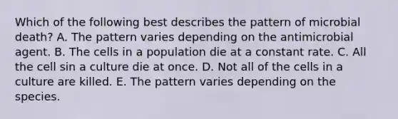 Which of the following best describes the pattern of microbial death? A. The pattern varies depending on the antimicrobial agent. B. The cells in a population die at a constant rate. C. All the cell sin a culture die at once. D. Not all of the cells in a culture are killed. E. The pattern varies depending on the species.