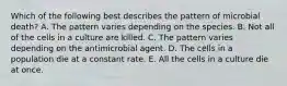Which of the following best describes the pattern of microbial death? A. The pattern varies depending on the species. B. Not all of the cells in a culture are killed. C. The pattern varies depending on the antimicrobial agent. D. The cells in a population die at a constant rate. E. All the cells in a culture die at once.