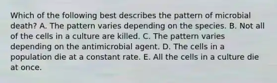 Which of the following best describes the pattern of microbial death? A. The pattern varies depending on the species. B. Not all of the cells in a culture are killed. C. The pattern varies depending on the antimicrobial agent. D. The cells in a population die at a constant rate. E. All the cells in a culture die at once.