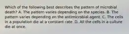 Which of the following best describes the pattern of microbial death? A. The pattern varies depending on the species. B. The pattern varies depending on the antimicrobial agent. C. The cells in a population die at a constant rate. D. All the cells in a culture die at once.