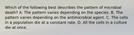 Which of the following best describes the pattern of microbial death? A. The pattern varies depending on the species. B. The pattern varies depending on the antimicrobial agent. C. The cells in a population die at a constant rate. D. All the cells in a culture die at once.