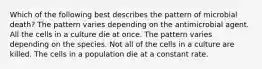 Which of the following best describes the pattern of microbial death? The pattern varies depending on the antimicrobial agent. All the cells in a culture die at once. The pattern varies depending on the species. Not all of the cells in a culture are killed. The cells in a population die at a constant rate.