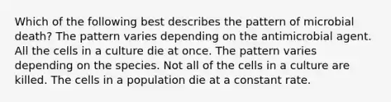 Which of the following best describes the pattern of microbial death? The pattern varies depending on the antimicrobial agent. All the cells in a culture die at once. The pattern varies depending on the species. Not all of the cells in a culture are killed. The cells in a population die at a constant rate.