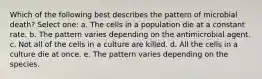 Which of the following best describes the pattern of microbial death? Select one: a. The cells in a population die at a constant rate. b. The pattern varies depending on the antimicrobial agent. c. Not all of the cells in a culture are killed. d. All the cells in a culture die at once. e. The pattern varies depending on the species.