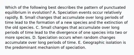 Which of the following best describes the pattern of punctuated equilibrium in evolution? A. Speciation events occur relatively rapidly. B. Small changes that accumulate over long periods of time lead to the formation of a new species and the extinction of the old species. C. Small changes that accumulate over long periods of time lead to the divergence of one species into two or more species. D. Speciation occurs when random changes accumulate over long periods of time. E. Geographic isolation is the predominant mechanism of speciation.