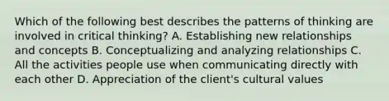 Which of the following best describes the patterns of thinking are involved in critical thinking? A. Establishing new relationships and concepts B. Conceptualizing and analyzing relationships C. All the activities people use when communicating directly with each other D. Appreciation of the client's cultural values