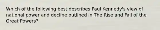 Which of the following best describes Paul Kennedy's view of national power and decline outlined in The Rise and Fall of the Great Powers?