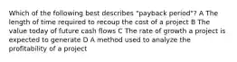 Which of the following best describes "payback period"? A The length of time required to recoup the cost of a project B The value today of future cash flows C The rate of growth a project is expected to generate D A method used to analyze the profitability of a project