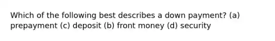 Which of the following best describes a down payment? (a) prepayment (c) deposit (b) front money (d) security