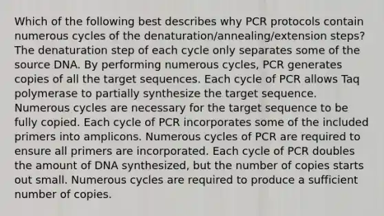 Which of the following best describes why PCR protocols contain numerous cycles of the denaturation/annealing/extension steps? The denaturation step of each cycle only separates some of the source DNA. By performing numerous cycles, PCR generates copies of all the target sequences. Each cycle of PCR allows Taq polymerase to partially synthesize the target sequence. Numerous cycles are necessary for the target sequence to be fully copied. Each cycle of PCR incorporates some of the included primers into amplicons. Numerous cycles of PCR are required to ensure all primers are incorporated. Each cycle of PCR doubles the amount of DNA synthesized, but the number of copies starts out small. Numerous cycles are required to produce a sufficient number of copies.