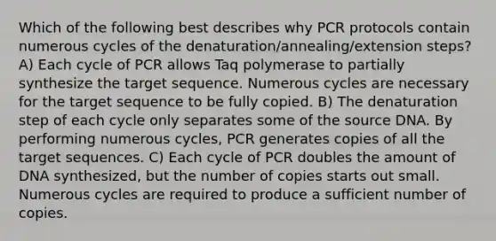 Which of the following best describes why PCR protocols contain numerous cycles of the denaturation/annealing/extension steps? A) Each cycle of PCR allows Taq polymerase to partially synthesize the target sequence. Numerous cycles are necessary for the target sequence to be fully copied. B) The denaturation step of each cycle only separates some of the source DNA. By performing numerous cycles, PCR generates copies of all the target sequences. C) Each cycle of PCR doubles the amount of DNA synthesized, but the number of copies starts out small. Numerous cycles are required to produce a sufficient number of copies.