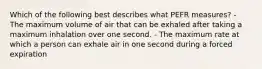 Which of the following best describes what PEFR measures? - The maximum volume of air that can be exhaled after taking a maximum inhalation over one second. - The maximum rate at which a person can exhale air in one second during a forced expiration