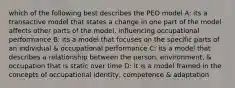 which of the following best describes the PEO model A: its a transactive model that states a change in one part of the model affects other parts of the model, influencing occupational performance B: its a model that focuses on the specific parts of an individual & occupational performance C: its a model that describes a relationship between the person, environment, & occupation that is static over time D: it is a model framed in the concepts of occupational identity, competence & adaptation