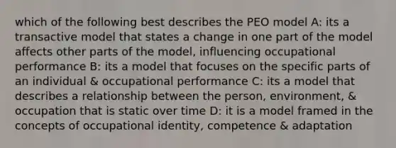 which of the following best describes the PEO model A: its a transactive model that states a change in one part of the model affects other parts of the model, influencing occupational performance B: its a model that focuses on the specific parts of an individual & occupational performance C: its a model that describes a relationship between the person, environment, & occupation that is static over time D: it is a model framed in the concepts of occupational identity, competence & adaptation