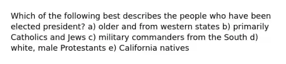 Which of the following best describes the people who have been elected president? a) older and from western states b) primarily Catholics and Jews c) military commanders from the South d) white, male Protestants e) California natives