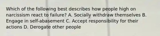 Which of the following best describes how people high on narcissism react to failure? A. Socially withdraw themselves B. Engage in self-abasement C. Accept responsibility for their actions D. Derogate other people