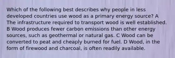 Which of the following best describes why people in less developed countries use wood as a primary energy source? A The infrastructure required to transport wood is well established. B Wood produces fewer carbon emissions than other energy sources, such as geothermal or natural gas. C Wood can be converted to peat and cheaply burned for fuel. D Wood, in the form of firewood and charcoal, is often readily available.