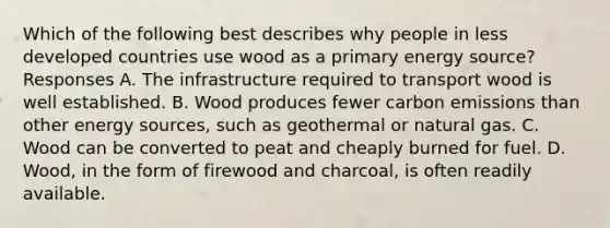 Which of the following best describes why people in less developed countries use wood as a primary energy source? Responses A. The infrastructure required to transport wood is well established. B. Wood produces fewer carbon emissions than other energy sources, such as geothermal or natural gas. C. Wood can be converted to peat and cheaply burned for fuel. D. Wood, in the form of firewood and charcoal, is often readily available.