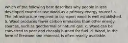 Which of the following best describes why people in less developed countries use wood as a primary energy source? a. The infrastructure required to transport wood is well established. b. Wood produces fewer carbon emissions than other energy sources, such as geothermal or natural gas. c. Wood can be converted to peat and cheaply burned for fuel. d. Wood, in the form of firewood and charcoal, is often readily available.