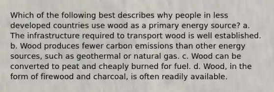 Which of the following best describes why people in less developed countries use wood as a primary energy source? a. The infrastructure required to transport wood is well established. b. Wood produces fewer carbon emissions than other energy sources, such as geothermal or natural gas. c. Wood can be converted to peat and cheaply burned for fuel. d. Wood, in the form of firewood and charcoal, is often readily available.