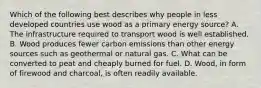 Which of the following best describes why people in less developed countries use wood as a primary energy source? A. The infrastructure required to transport wood is well established. B. Wood produces fewer carbon emissions than other energy sources such as geothermal or natural gas. C. What can be converted to peat and cheaply burned for fuel. D. Wood, in form of firewood and charcoal, is often readily available.