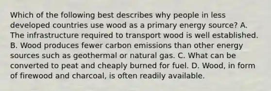 Which of the following best describes why people in less developed countries use wood as a primary energy source? A. The infrastructure required to transport wood is well established. B. Wood produces fewer carbon emissions than other energy sources such as geothermal or natural gas. C. What can be converted to peat and cheaply burned for fuel. D. Wood, in form of firewood and charcoal, is often readily available.