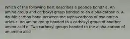 Which of the following best describes a peptide bond? a. An amino group and carboxyl group bonded to an alpha-carbon b. A double carbon bond between the alpha-carbons of two amino acids c. An amino group bonded to a carboxyl group of another amino acid d. Two carboxyl groups bonded to the alpha-carbon of an amino acid