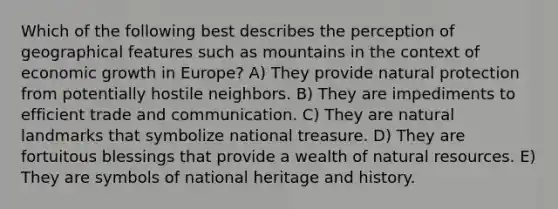 Which of the following best describes the perception of geographical features such as mountains in the context of economic growth in Europe? A) They provide natural protection from potentially hostile neighbors. B) They are impediments to efficient trade and communication. C) They are natural landmarks that symbolize national treasure. D) They are fortuitous blessings that provide a wealth of natural resources. E) They are symbols of national heritage and history.