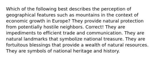 Which of the following best describes the perception of geographical features such as mountains in the context of economic growth in Europe? They provide natural protection from potentially hostile neighbors. Correct! They are impediments to efficient trade and communication. They are natural landmarks that symbolize national treasure. They are fortuitous blessings that provide a wealth of natural resources. They are symbols of national heritage and history.