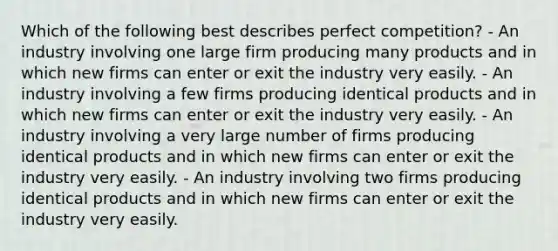 Which of the following best describes perfect competition? - An industry involving one large firm producing many products and in which new firms can enter or exit the industry very easily. - An industry involving a few firms producing identical products and in which new firms can enter or exit the industry very easily. - An industry involving a very large number of firms producing identical products and in which new firms can enter or exit the industry very easily. - An industry involving two firms producing identical products and in which new firms can enter or exit the industry very easily.