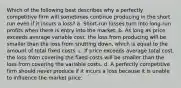 Which of the following best describes why a perfectly competitive firm will sometimes continue producing in the short run even if it incurs a loss? a. Short-run losses turn into long-run profits when there is entry into the market. b. As long as price exceeds average variable cost, the loss from producing will be smaller than the loss from shutting down, which is equal to the amount of total fixed costs. c. If price exceeds average total cost, the loss from covering the fixed costs will be smaller than the loss from covering the variable costs. d. A perfectly competitive firm should never produce if it incurs a loss because it is unable to influence the market price.