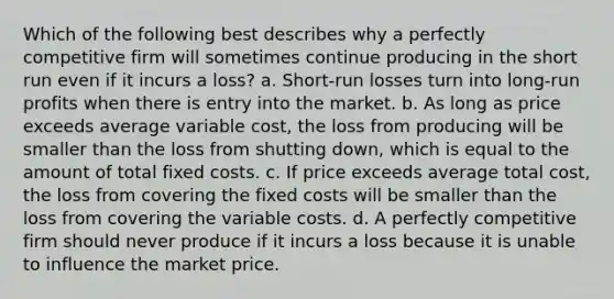 Which of the following best describes why a perfectly competitive firm will sometimes continue producing in the short run even if it incurs a loss? a. Short-run losses turn into long-run profits when there is entry into the market. b. As long as price exceeds average variable cost, the loss from producing will be smaller than the loss from shutting down, which is equal to the amount of total fixed costs. c. If price exceeds average total cost, the loss from covering the fixed costs will be smaller than the loss from covering the variable costs. d. A perfectly competitive firm should never produce if it incurs a loss because it is unable to influence the market price.