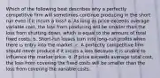 Which of the following best describes why a perfectly competitive firm will sometimes continue producing in the short run even if it incurs a loss? a. As long as price exceeds average variable cost, the loss from producing will be smaller than the loss from shutting down, which is equal to the amount of total fixed costs. b. Short-run losses turn into long-run profits when there is entry into the market. c. A perfectly competitive firm should never produce if it incurs a loss because it is unable to influence the market price. d. If price exceeds average total cost, the loss from covering the fixed costs will be smaller than the loss from covering the variable costs.