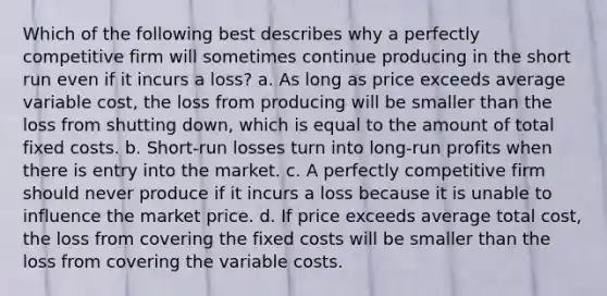 Which of the following best describes why a perfectly competitive firm will sometimes continue producing in the short run even if it incurs a loss? a. As long as price exceeds average variable cost, the loss from producing will be smaller than the loss from shutting down, which is equal to the amount of total fixed costs. b. Short-run losses turn into long-run profits when there is entry into the market. c. A perfectly competitive firm should never produce if it incurs a loss because it is unable to influence the market price. d. If price exceeds average total cost, the loss from covering the fixed costs will be smaller than the loss from covering the variable costs.