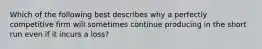 Which of the following best describes why a perfectly competitive firm will sometimes continue producing in the short run even if it incurs a loss?