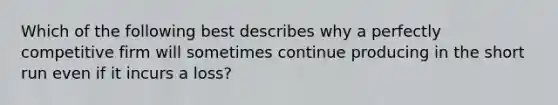 Which of the following best describes why a perfectly competitive firm will sometimes continue producing in the short run even if it incurs a loss?