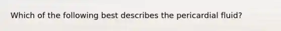 Which of the following best describes the pericardial fluid?