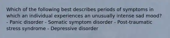 Which of the following best describes periods of symptoms in which an individual experiences an unusually intense sad mood? - Panic disorder - Somatic symptom disorder - Post-traumatic stress syndrome - Depressive disorder