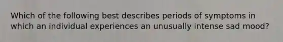 Which of the following best describes periods of symptoms in which an individual experiences an unusually intense sad mood?