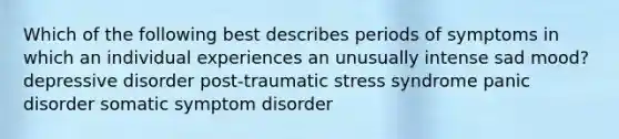 Which of the following best describes periods of symptoms in which an individual experiences an unusually intense sad mood? depressive disorder post-traumatic stress syndrome <a href='https://www.questionai.com/knowledge/kCG0tPeW85-panic-disorder' class='anchor-knowledge'>panic disorder</a> <a href='https://www.questionai.com/knowledge/kAj4MN0b0d-somatic-symptom-disorder' class='anchor-knowledge'>somatic symptom disorder</a>