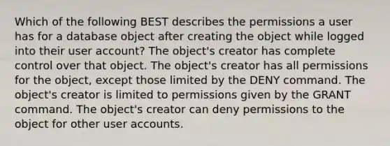 Which of the following BEST describes the permissions a user has for a database object after creating the object while logged into their user account? The object's creator has complete control over that object. The object's creator has all permissions for the object, except those limited by the DENY command. The object's creator is limited to permissions given by the GRANT command. The object's creator can deny permissions to the object for other user accounts.