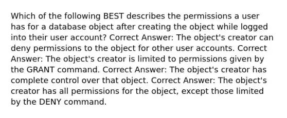 Which of the following BEST describes the permissions a user has for a database object after creating the object while logged into their user account? Correct Answer: The object's creator can deny permissions to the object for other user accounts. Correct Answer: The object's creator is limited to permissions given by the GRANT command. Correct Answer: The object's creator has complete control over that object. Correct Answer: The object's creator has all permissions for the object, except those limited by the DENY command.