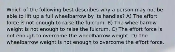 Which of the following best describes why a person may not be able to lift up a full wheelbarrow by its handles? A) The effort force is not enough to raise the fulcrum. B) The wheelbarrow weight is not enough to raise the fulcrum. C) The effort force is not enough to overcome the wheelbarrow weight. D) The wheelbarrow weight is not enough to overcome the effort force.